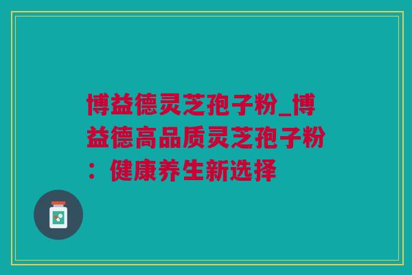 博益德灵芝孢子粉_博益德高品质灵芝孢子粉：健康养生新选择