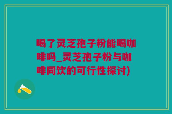 喝了灵芝孢子粉能喝咖啡吗_灵芝孢子粉与咖啡同饮的可行性探讨)