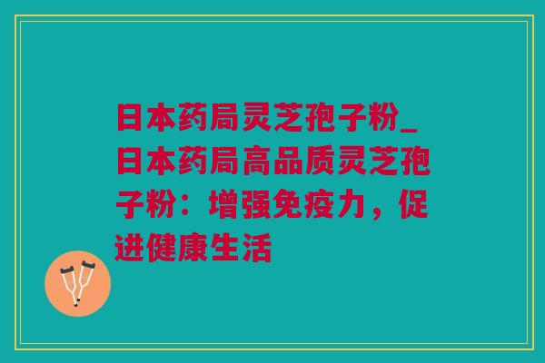 日本药局灵芝孢子粉_日本药局高品质灵芝孢子粉：增强免疫力，促进健康生活