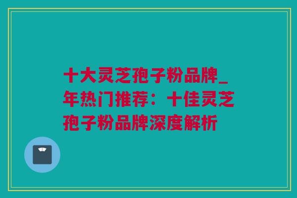 十大灵芝孢子粉品牌_年热门推荐：十佳灵芝孢子粉品牌深度解析