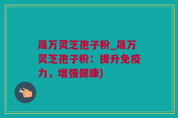 晟万灵芝孢子粉_晟万灵芝孢子粉：提升免疫力，增强健康)