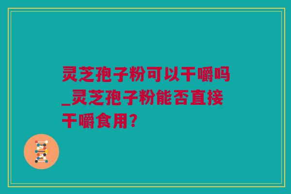 灵芝孢子粉可以干嚼吗_灵芝孢子粉能否直接干嚼食用？