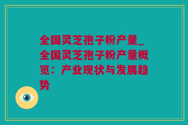 全国灵芝孢子粉产量_全国灵芝孢子粉产量概览：产业现状与发展趋势