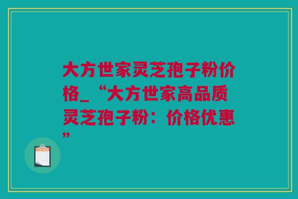 大方世家灵芝孢子粉价格_“大方世家高品质灵芝孢子粉：价格优惠”