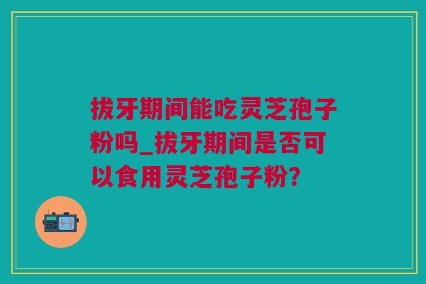 拔牙期间能吃灵芝孢子粉吗_拔牙期间是否可以食用灵芝孢子粉？