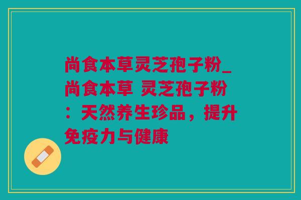 尚食本草灵芝孢子粉_尚食本草 灵芝孢子粉：天然养生珍品，提升免疫力与健康