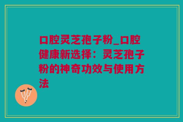 口腔灵芝孢子粉_口腔健康新选择：灵芝孢子粉的神奇功效与使用方法