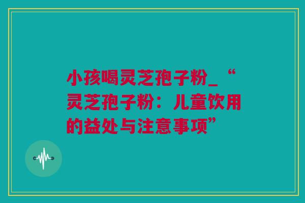 小孩喝灵芝孢子粉_“灵芝孢子粉:儿童饮用的益处与注意事项” 小孩喝灵芝孢子粉_“灵芝孢子粉:儿童饮用的益处与注意事项”