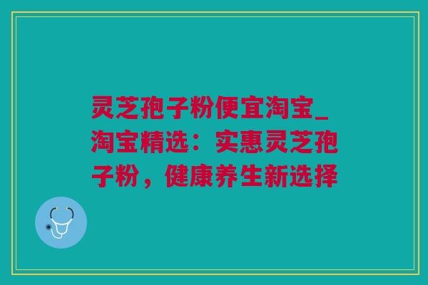 灵芝孢子粉便宜淘宝_淘宝精选:实惠灵芝孢子粉,健康养生新选择 灵芝孢子粉便宜淘宝_淘宝精选:实惠灵芝孢子粉,健康养生新选择