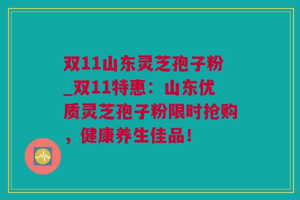 双11山东灵芝孢子粉_双11特惠：山东优质灵芝孢子粉限时抢购，健康养生佳品！