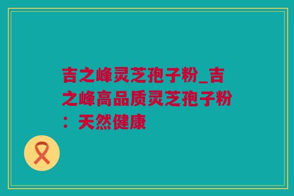 吉之峰灵芝孢子粉_吉之峰高品质灵芝孢子粉:天然健康 吉之峰灵芝孢子粉_吉之峰高品质灵芝孢子粉:天然健康