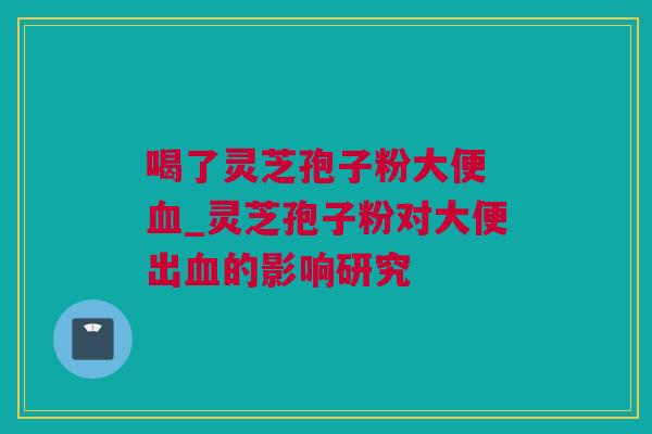 喝了灵芝孢子粉大便 血_灵芝孢子粉对大便出血的影响研究