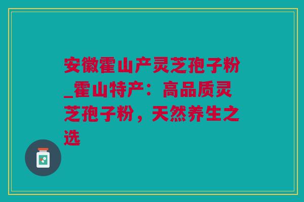 安徽霍山产灵芝孢子粉_霍山特产：高品质灵芝孢子粉，天然养生之选