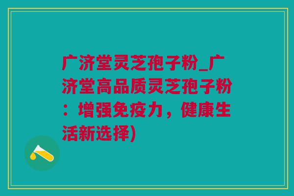 广济堂灵芝孢子粉_广济堂高品质灵芝孢子粉：增强免疫力，健康生活新选择)