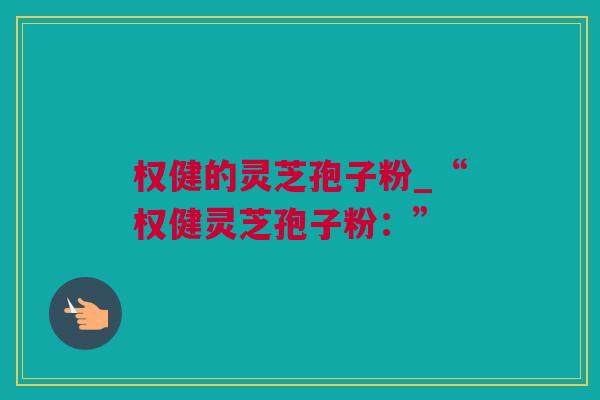 权健的灵芝孢子粉_“权健灵芝孢子粉：”