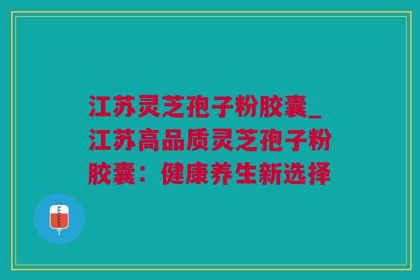 江苏灵芝孢子粉胶囊_江苏高品质灵芝孢子粉胶囊：健康养生新选择