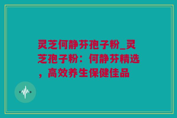 灵芝何静芬孢子粉_灵芝孢子粉：何静芬精选，高效养生保健佳品