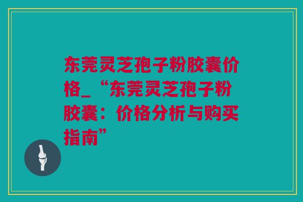 东莞灵芝孢子粉胶囊价格_“东莞灵芝孢子粉胶囊:价格分析与购买指南” 东莞灵芝孢子粉胶囊价格_“东莞灵芝孢子粉胶囊:价格分析与购买指南”