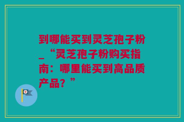 到哪能买到灵芝孢子粉_“灵芝孢子粉购买指南：哪里能买到高品质产品？”