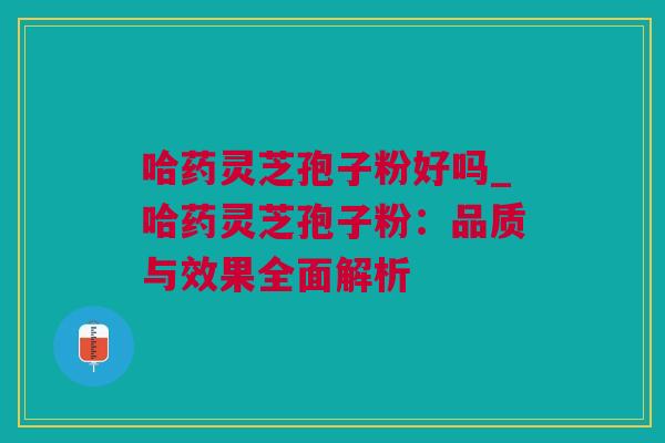 哈药灵芝孢子粉好吗_哈药灵芝孢子粉：品质与效果全面解析