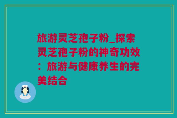 旅游灵芝孢子粉_探索灵芝孢子粉的神奇功效：旅游与健康养生的完美结合