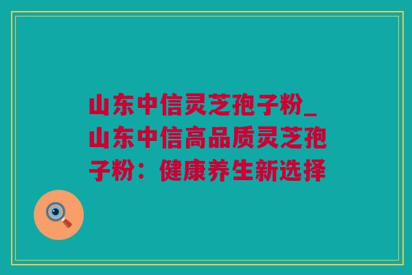 山东中信灵芝孢子粉_山东中信高品质灵芝孢子粉：健康养生新选择