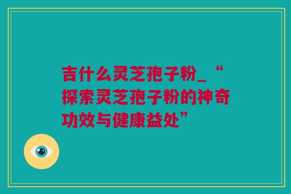 吉什么灵芝孢子粉_“探索灵芝孢子粉的神奇功效与健康益处”