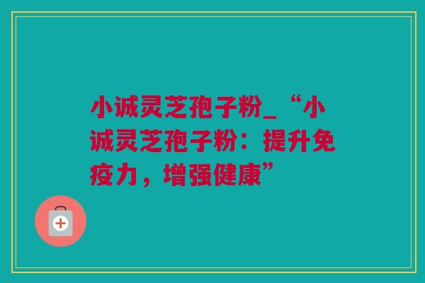 小诚灵芝孢子粉_“小诚灵芝孢子粉:提升免疫力,增强健康” 小诚灵芝孢子粉_“小诚灵芝孢子粉:提升免疫力,增强健康”