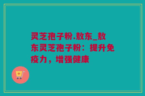 灵芝孢子粉.敖东_敖东灵芝孢子粉：提升免疫力，增强健康