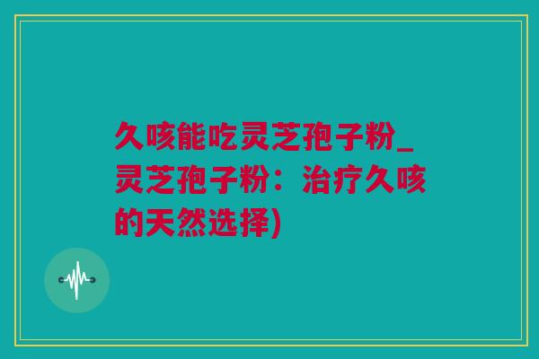 久咳能吃灵芝孢子粉_灵芝孢子粉：治疗久咳的天然选择)