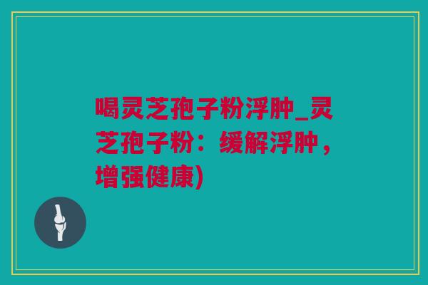 喝灵芝孢子粉浮肿_灵芝孢子粉：缓解浮肿，增强健康)