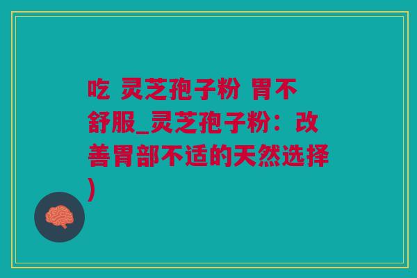 吃 灵芝孢子粉 胃不舒服_灵芝孢子粉：改善胃部不适的天然选择)