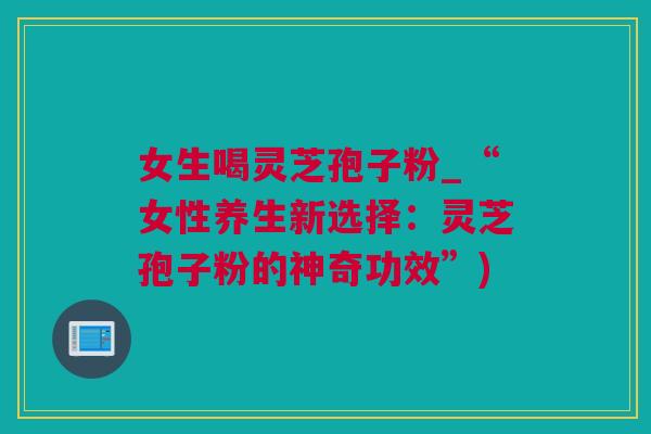 女生喝灵芝孢子粉_“女性养生新选择：灵芝孢子粉的神奇功效”)