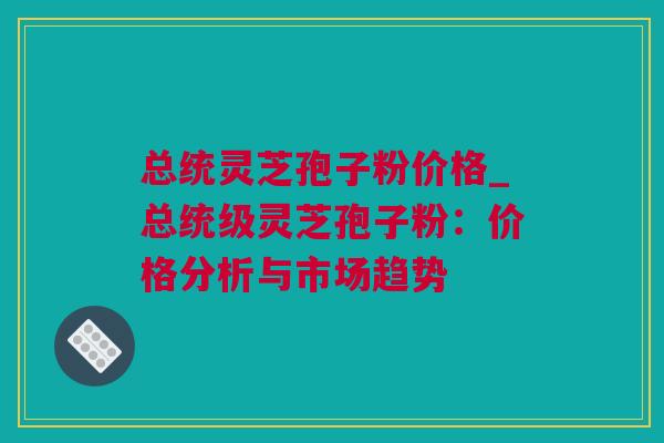 总统灵芝孢子粉价格_总统级灵芝孢子粉：价格分析与市场趋势
