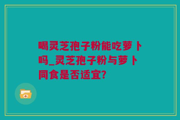 喝灵芝孢子粉能吃萝卜吗_灵芝孢子粉与萝卜同食是否适宜？