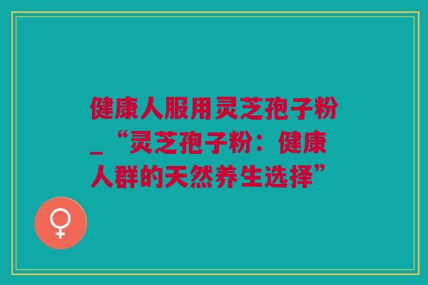 健康人服用灵芝孢子粉_“灵芝孢子粉:健康人群的天然养生选择” 健康人服用灵芝孢子粉_“灵芝孢子粉:健康人群的天然养生选择”