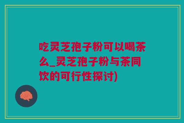 吃灵芝孢子粉可以喝茶么_灵芝孢子粉与茶同饮的可行性探讨)