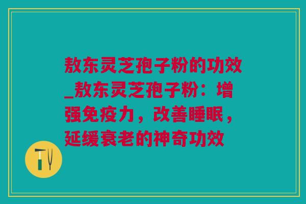 敖东灵芝孢子粉的功效_敖东灵芝孢子粉：增强免疫力，改善睡眠，延缓衰老的神奇功效