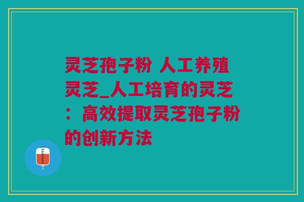 灵芝孢子粉 人工养殖灵芝_人工培育的灵芝：高效提取灵芝孢子粉的创新方法