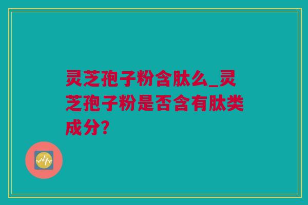 灵芝孢子粉含肽么_灵芝孢子粉是否含有肽类成分？