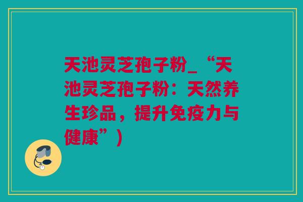 天池灵芝孢子粉_“天池灵芝孢子粉：天然养生珍品，提升免疫力与健康”)