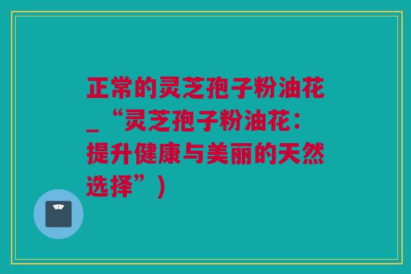 正常的灵芝孢子粉油花_“灵芝孢子粉油花：提升健康与美丽的天然选择”)
