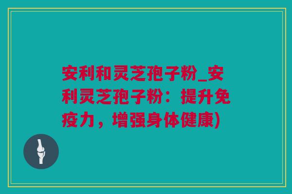 安利和灵芝孢子粉_安利灵芝孢子粉：提升免疫力，增强身体健康)