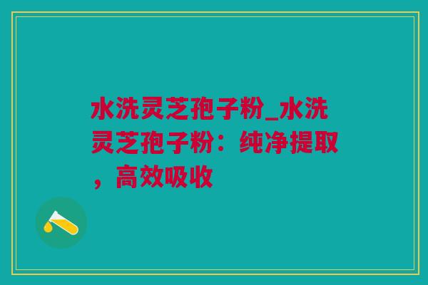 水洗灵芝孢子粉_水洗灵芝孢子粉：纯净提取，高效吸收