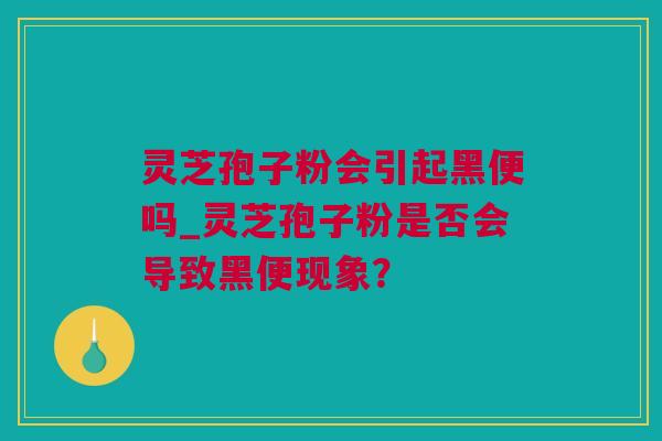 灵芝孢子粉会引起黑便吗_灵芝孢子粉是否会导致黑便现象？