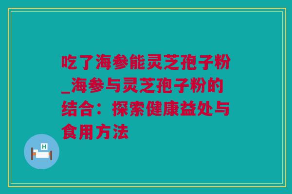 吃了海参能灵芝孢子粉_海参与灵芝孢子粉的结合：探索健康益处与食用方法