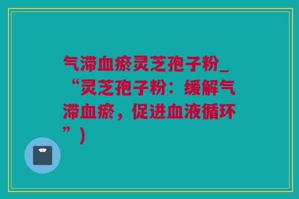 气滞瘀灵芝孢子粉_“灵芝孢子粉:缓解气滞瘀,促进”) 气滞瘀灵芝孢子粉_“灵芝孢子粉:缓解气滞瘀,促进”)