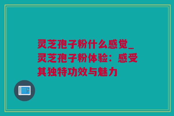 灵芝孢子粉什么感觉_灵芝孢子粉体验：感受其独特功效与魅力