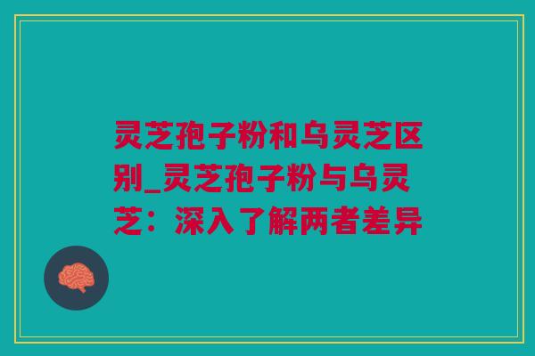 灵芝孢子粉和乌灵芝区别_灵芝孢子粉与乌灵芝：深入了解两者差异