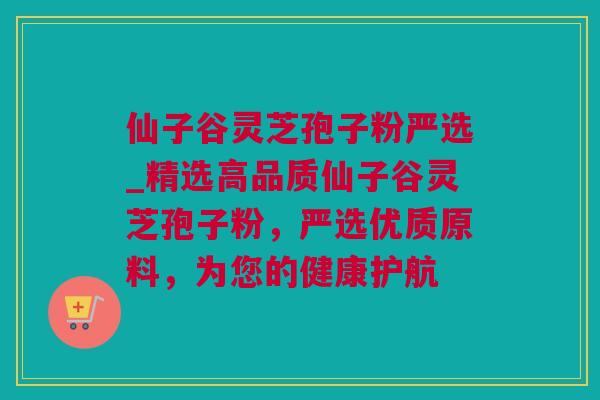 仙子谷灵芝孢子粉严选_精选高品质仙子谷灵芝孢子粉，严选优质原料，为您的健康护航